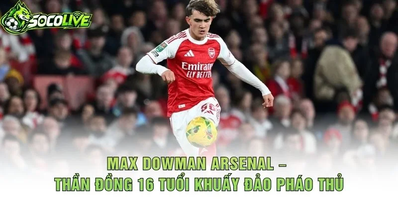 Max Dowman Arsenal – Thần Đồng 16 Tuổi Khuấy Đảo Pháo Thủ
