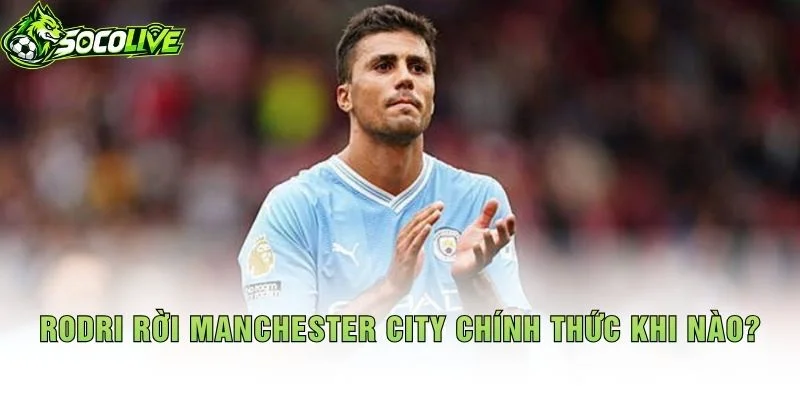Rodri Rời Manchester City Chính Thức Khi Nào?