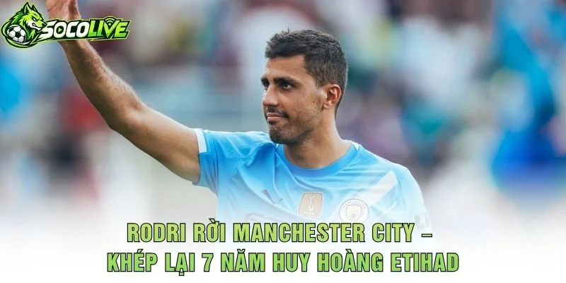 Rodri Rời Manchester City – Khép Lại 7 Năm Huy Hoàng Etihad